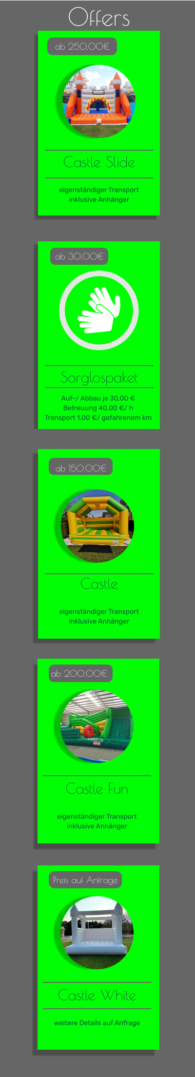 Offers  ab 30.00€ Castle Fun   eigenständiger Transport inklusive Anhänger   ab 200.00€ Castle   eigenständiger Transport inklusive Anhänger   ab 150.00€ Castle Slide   eigenständiger Transport inklusive Anhänger   ab 250,00€ Sorglospaket ab 30.00€ Castle Fun   eigenständiger Transport inklusive Anhänger   ab 200.00€ Castle White   weitere Details auf Anfrage   Preis auf Anfrage Auf-/ Abbau je 30,00 € Betreuung 40,00 €/ h Transport 1,00 €/ gefahrenem km