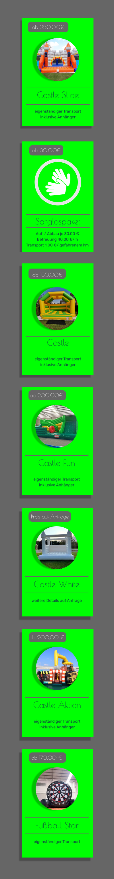 Offers  ab 30.00€ Castle Fun   eigenständiger Transport inklusive Anhänger   ab 200.00€ Castle   eigenständiger Transport inklusive Anhänger   ab 150.00€ Castle Slide   eigenständiger Transport inklusive Anhänger   ab 250,00€ Sorglospaket ab 30.00€ Castle Fun   eigenständiger Transport inklusive Anhänger   ab 200.00€ Castle White   weitere Details auf Anfrage   Preis auf Anfrage Auf-/ Abbau je 30,00 € Betreuung 40,00 €/ h Transport 1,00 €/ gefahrenem km  Castle Aktion   eigenständiger Transport inklusive Anhänger   ab 200,00 € Fußball Star   eigenständiger Transport   ab 170,00 €