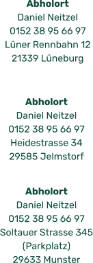Abholort  Daniel Neitzel 0152 38 95 66 97 Heidestrasse 34 29585 Jelmstorf Abholort  Daniel Neitzel 0152 38 95 66 97 Lüner Rennbahn 12 21339 Lüneburg Abholort  Daniel Neitzel 0152 38 95 66 97 Soltauer Strasse 345 (Parkplatz) 29633 Munster