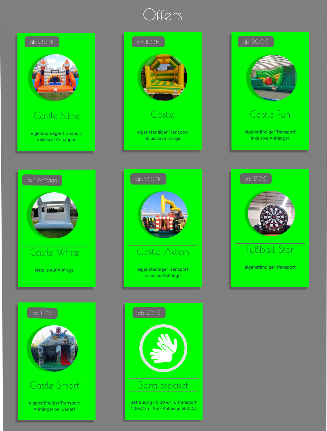 Offers Castle Slide   eigenständiger Transport inklusive Anhänger   ab 250€ Castle   eigenständiger Transport inklusive Anhänger   ab 150€  Sorglospaket  Betreuung 40,00 €/ h, Transport 1,00€/km, Auf- Abbau je 30,00€   ab 30 € Castle Fun   eigenständiger Transport inklusive Anhänger   ab 200€  Castle White   Details auf Anfrage   auf Anfrage Castle Aktion   eigenständiger Transport inklusive Anhänger   ab 200€  Fußball Star   eigenständiger Transport    ab 170€  Castle Smart   eigenständiger Transport Anhänger bei Bedarf  ab 110€