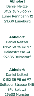Abholort  Daniel Neitzel 0152 38 95 66 97 Heidestrasse 34 29585 Jelmstorf Abholort  Daniel Neitzel 0152 38 95 66 97 Lüner Rennbahn 12 21339 Lüneburg Abholort  Daniel Neitzel 0152 38 95 66 97 Soltauer Strasse 345 (Parkplatz) 29633 Munster