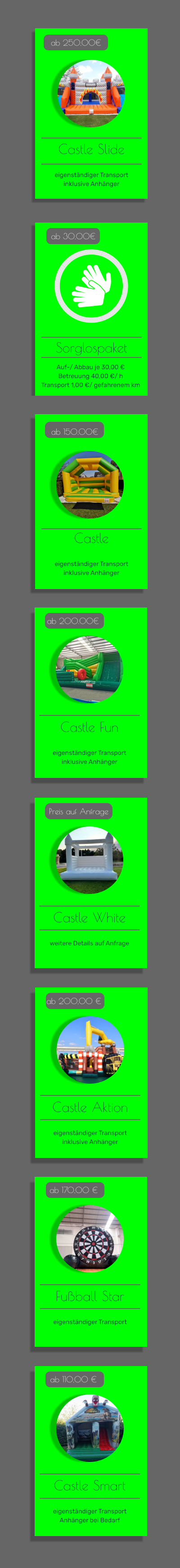Offers  ab 30.00€ Castle Fun   eigenständiger Transport inklusive Anhänger   ab 200.00€ Castle   eigenständiger Transport inklusive Anhänger   ab 150.00€ Castle Slide   eigenständiger Transport inklusive Anhänger   ab 250,00€ Sorglospaket ab 30.00€ Castle Fun   eigenständiger Transport inklusive Anhänger   ab 200.00€ Castle White   weitere Details auf Anfrage   Preis auf Anfrage Auf-/ Abbau je 30,00 € Betreuung 40,00 €/ h Transport 1,00 €/ gefahrenem km  Castle Aktion   eigenständiger Transport inklusive Anhänger   ab 200,00 € Fußball Star   eigenständiger Transport   ab 170,00 € Castle Smart   eigenständiger Transport Anhänger bei Bedarf   ab 110,00 €